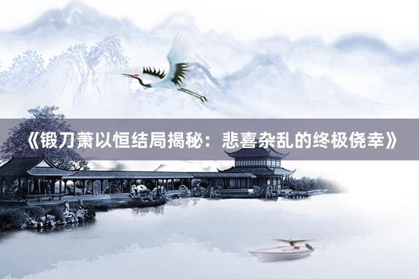 《锻刀萧以恒结局揭秘：悲喜杂乱的终极侥幸》