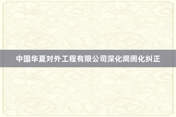 中国华夏对外工程有限公司深化阛阓化纠正
