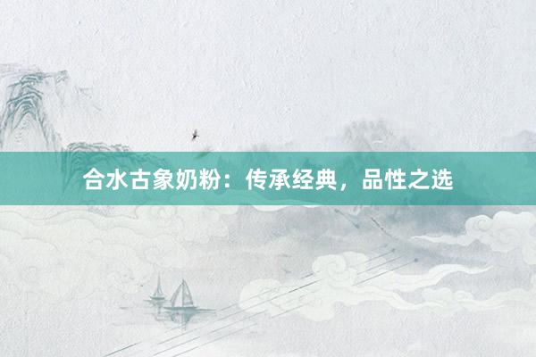 合水古象奶粉：传承经典，品性之选
