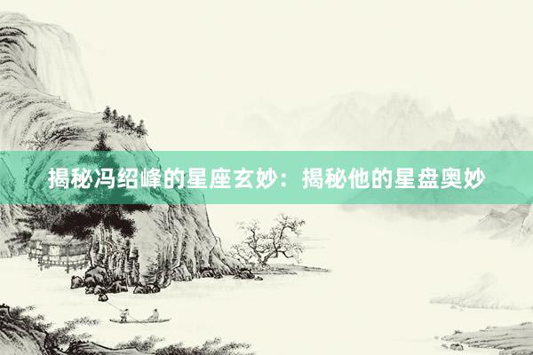 揭秘冯绍峰的星座玄妙：揭秘他的星盘奥妙