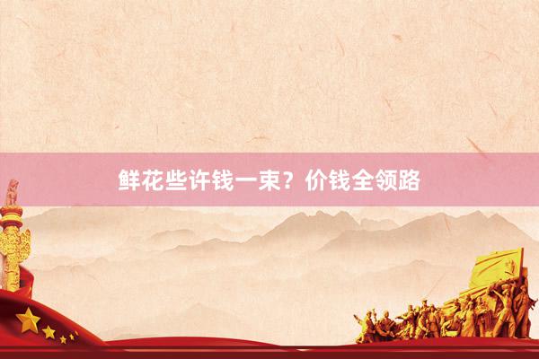 鲜花些许钱一束？价钱全领路